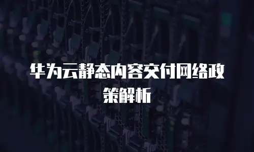 华为云静态内容交付网络政策解析