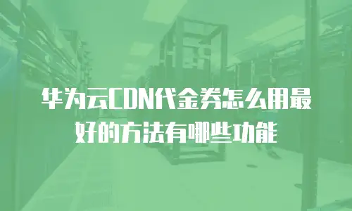 华为云CDN代金券怎么用最好的方法有哪些功能