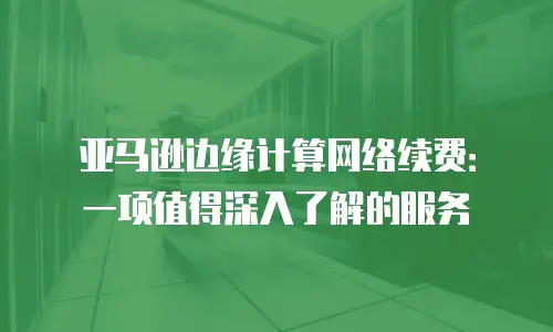 亚马逊边缘计算网络续费：一项值得深入了解的服务