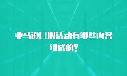亚马逊CDN活动有哪些内容组成的?