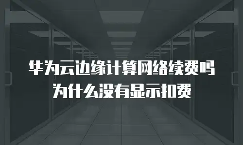 华为云边缘计算网络续费吗为什么没有显示扣费