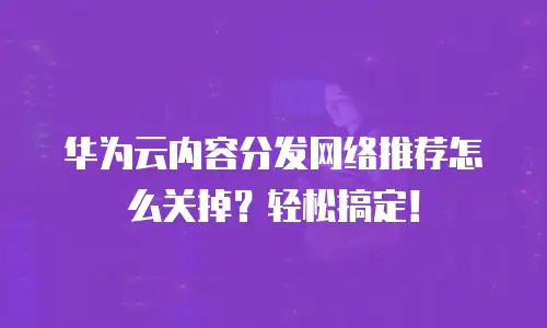 华为云内容分发网络推荐怎么关掉？轻松搞定！