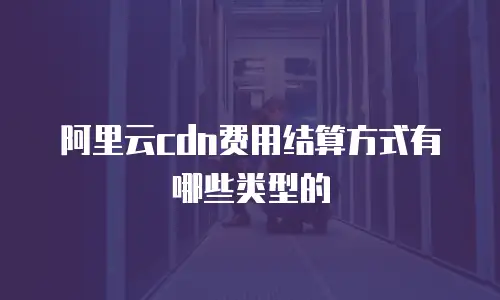 阿里云cdn费用结算方式有哪些类型的