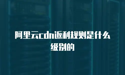 阿里云cdn返利规则是什么级别的