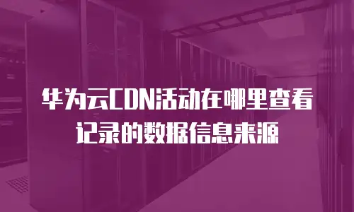 华为云CDN活动在哪里查看记录的数据信息来源