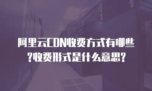 阿里云CDN收费方式有哪些?收费形式是什么意思?