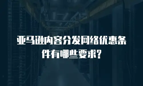 亚马逊内容分发网络优惠条件有哪些要求?