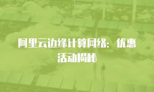 阿里云边缘计算网络：优惠活动揭秘