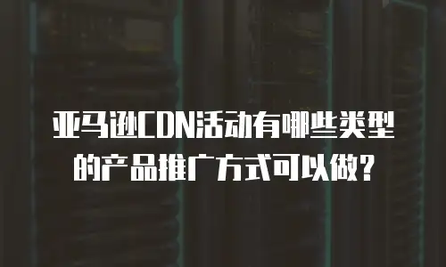 亚马逊CDN活动有哪些类型的产品推广方式可以做？