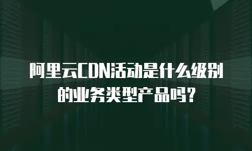阿里云CDN活动是什么级别的业务类型产品吗？