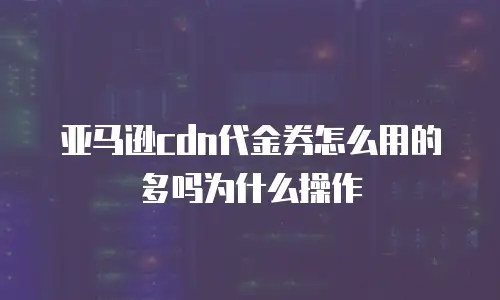 亚马逊cdn代金券怎么用的多吗为什么操作