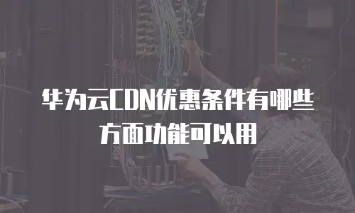  华为云CDN优惠条件有哪些方面功能可以用