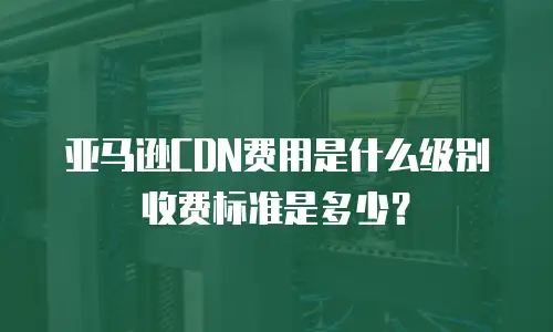 亚马逊CDN费用是什么级别收费标准是多少？