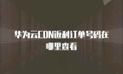 华为云CDN返利订单号码在哪里查看