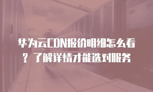 华为云CDN报价明细怎么看? 了解详情才能选对服务