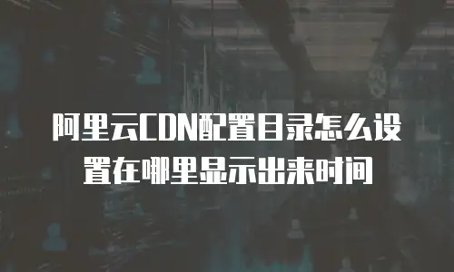  阿里云CDN配置目录怎么设置在哪里显示出来时间