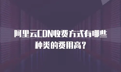 阿里云CDN收费方式有哪些种类的费用高？
