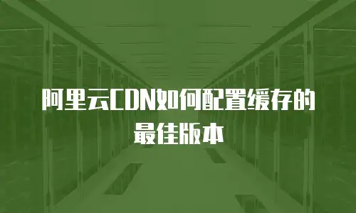 阿里云CDN如何配置缓存的最佳版本