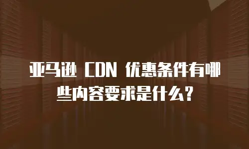 亚马逊 CDN 优惠条件有哪些内容要求是什么？