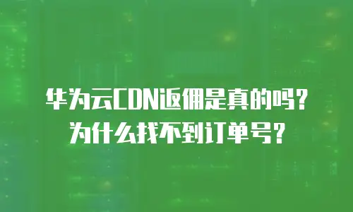 华为云CDN返佣是真的吗？为什么找不到订单号？