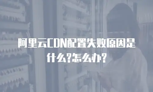 阿里云CDN配置失败原因是什么?怎么办?