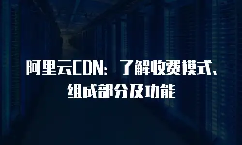阿里云CDN：了解收费模式、组成部分及功能