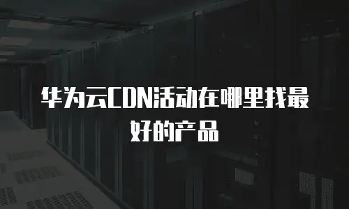 华为云CDN活动在哪里找最好的产品