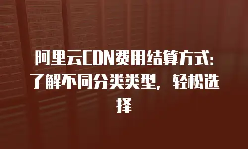 阿里云CDN费用结算方式：了解不同分类类型，轻松选择