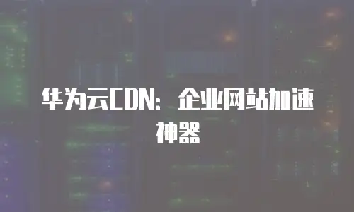 华为云CDN：企业网站加速神器