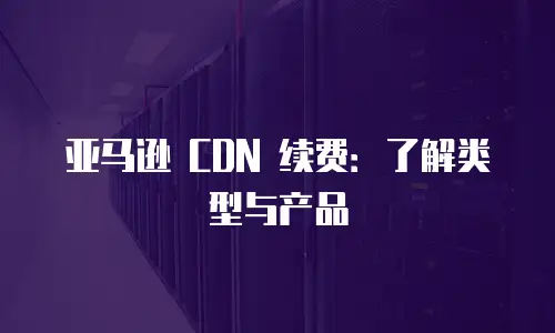 亚马逊 CDN 续费：了解类型与产品
