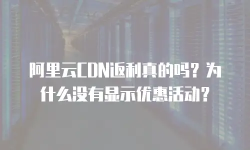 阿里云CDN返利真的吗？为什么没有显示优惠活动？