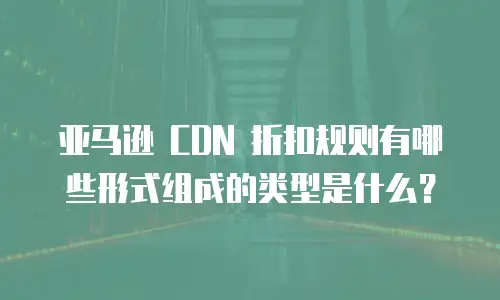 亚马逊 CDN 折扣规则有哪些形式组成的类型是什么？