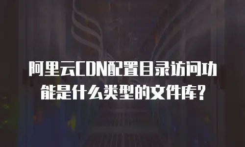 阿里云CDN配置目录访问功能是什么类型的文件库?