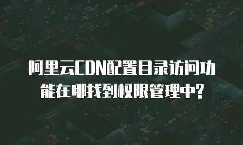 阿里云CDN配置目录访问功能在哪找到权限管理中?