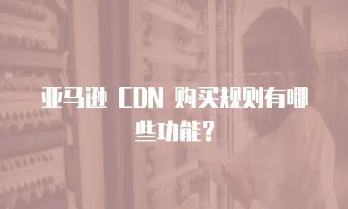 亚马逊 CDN 购买规则有哪些功能？