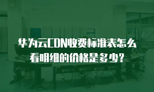 华为云CDN收费标准表怎么看明细的价格是多少？