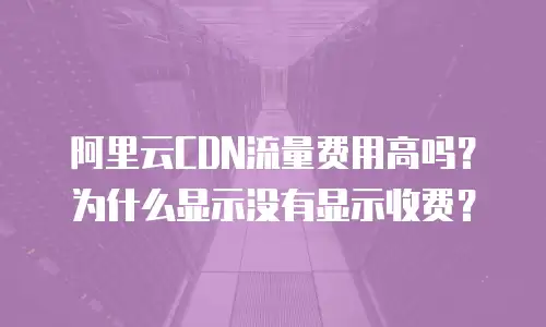 阿里云CDN流量费用高吗？为什么显示没有显示收费？