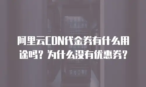 阿里云CDN代金券有什么用途吗？为什么没有优惠券？