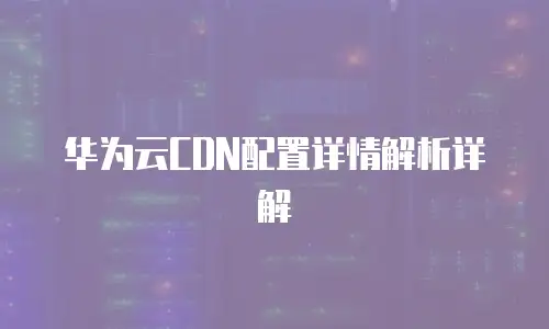 华为云CDN配置详情解析详解