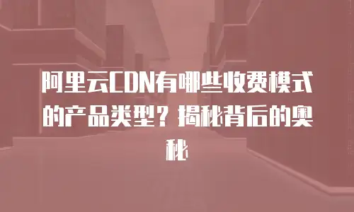 阿里云CDN有哪些收费模式的产品类型？揭秘背后的奥秘