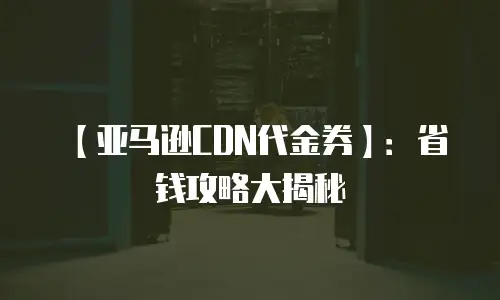 【亚马逊CDN代金券】：省钱攻略大揭秘