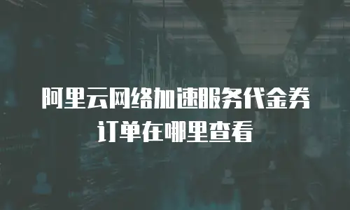 阿里云网络加速服务代金券订单在哪里查看