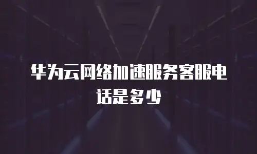 华为云网络加速服务客服电话是多少