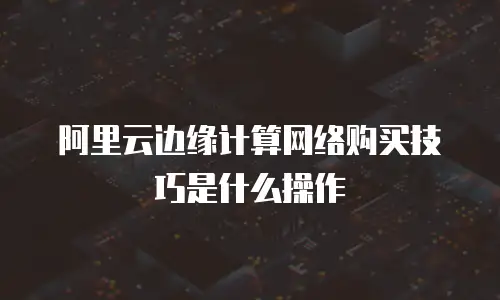 阿里云边缘计算网络购买技巧是什么操作