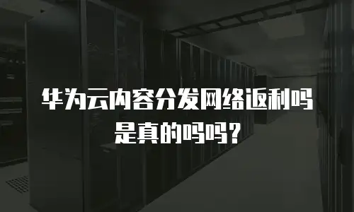 华为云内容分发网络返利吗是真的吗吗？