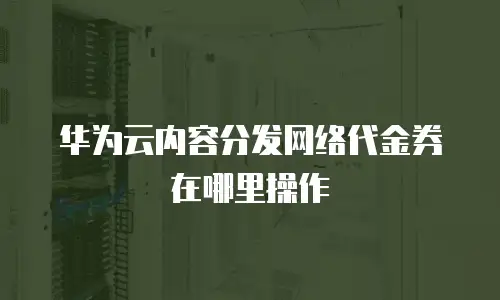 华为云内容分发网络代金券在哪里操作