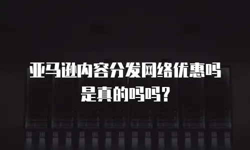 亚马逊内容分发网络优惠吗是真的吗吗？