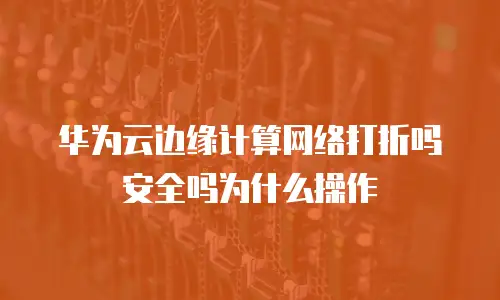华为云边缘计算网络打折吗安全吗为什么操作