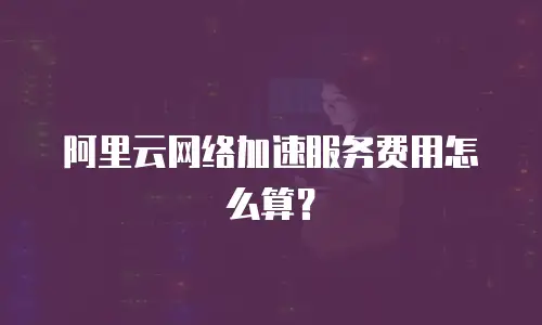 阿里云网络加速服务费用怎么算？