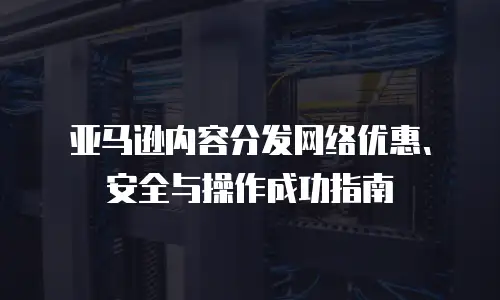 亚马逊内容分发网络优惠、安全与操作成功指南